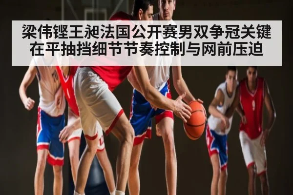 梁伟铿王昶法国公开赛男双争冠关键在平抽挡细节节奏控制与网前压迫